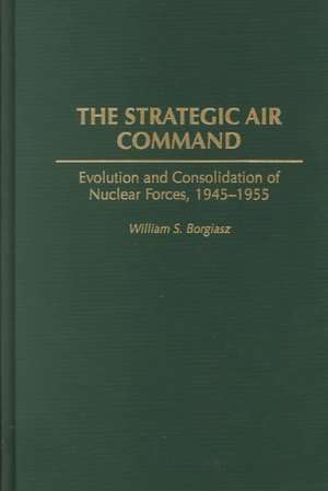 The Strategic Air Command: Evolution and Consolidation of Nuclear Forces, 1945-1955 de William S. Borgiasz