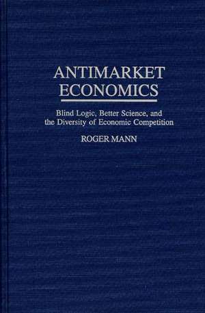 Antimarket Economics: Blind Logic, Better Science, and the Diversity of Economic Competition de Roger Mann