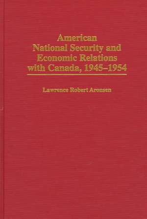 American National Security and Economic Relations with Canada, 1945-1954 de Lawrence R. Aronsen