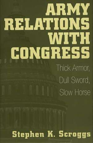 Army Relations with Congress: Thick Armor, Dull Sword, Slow Horse de Stephen K. Scroggs