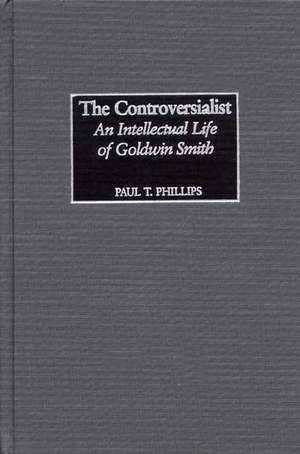 The Controversialist: An Intellectual Life of Goldwin Smith de Paul Phillips