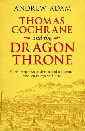 Thomas Cochrane and the Dragon Throne – Confronting Disease, Distrust and Murderous Rebellion in Imperial China de Andrew E. Adam