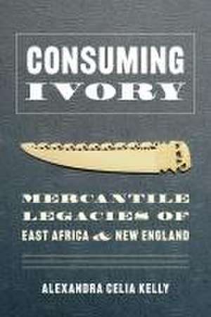 Consuming Ivory – Mercantile Legacies of East Africa and New England de Alexandra Celia Kelly