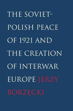 The Soviet-Polish Peace of 1921 and the Creation of Interwar Europe de Jerzy Borzecki