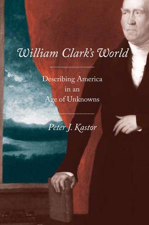 William Clark's World: Describing America in an Age of Unknowns de Peter J. Kastor