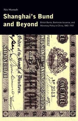 Shanghai's Bund and Beyond: British Banks, Banknote Issuance, and Monetary Policy in China, 1842-1937 de Niv Horesh