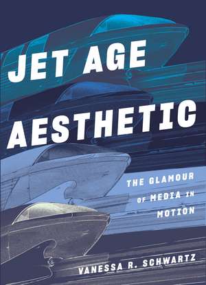 Jet Age Aesthetic: The Glamour of Media in Motion de Vanessa R Schwartz