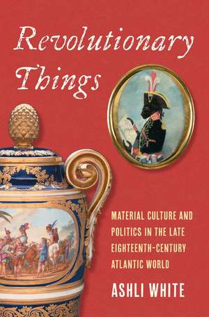 Revolutionary Things: Material Culture and Politics in the Late Eighteenth-Century Atlantic World de Ashli White