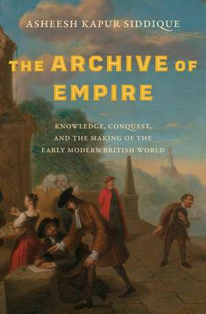 The Archive of Empire: Knowledge, Conquest, and the Making of the Early Modern British World de Asheesh Kapur Siddique