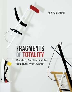 Fragments of Totality: Futurism, Fascism, and the Sculptural Avant-Garde de Ara H. Merjian