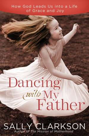 Dancing with My Father: How God Leads Us Into a Life of Grace and Joy de Sally Clarkson