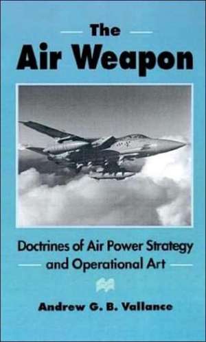 The Air Weapon: Doctrines of Air Power Strategy and Operational Art de Andrew G.B. Vallance