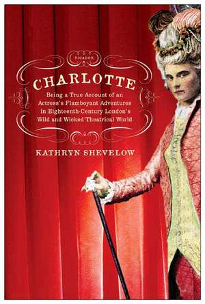 Charlotte: Being a True Account of an Actress's Flamboyant Adventures in Eighteenth-Century London's Wild and Wicked Theatrical W de Kathryn Shevelow