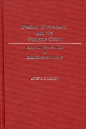 Politics, Democracy, and the Supreme Court: Essays on the Frontier of Constitutional Theory de Arthur S. Miller