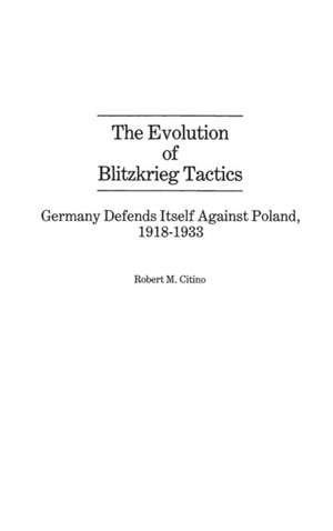 The Evolution of Blitzkrieg Tactics: Germany Defends Itself Against Poland, 1918-1933 de Robert Michael Citino