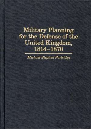 Military Planning for the Defense of the United Kingdom, 1814-1870 de Michael Stephen Partridge