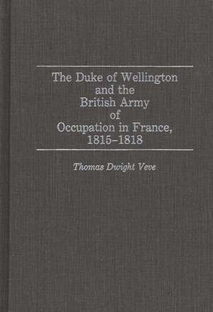 The Duke of Wellington and the British Army of Occupation in France, 1815-1818 de Thomas Dwight Veve