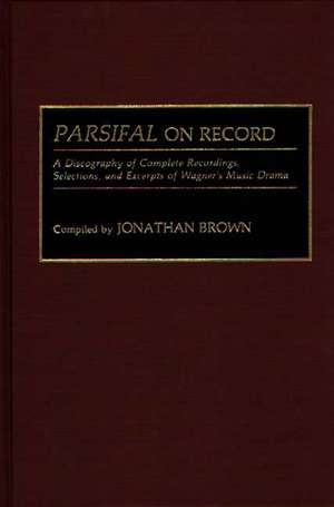 Parsifal on Record: A Discography of Complete Recordings, Selections, and Excerpts of Wagner's Music Drama de Jonathan Brown