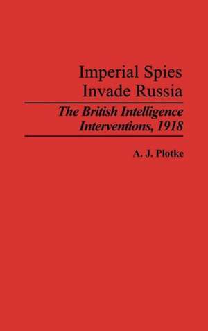 Imperial Spies Invade Russia: The British Intelligence Interventions, 1918 de A.J. Plotke