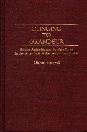 Clinging to Grandeur: British Attitudes and Foreign Policy in the Aftermath of the Second World War de Michael Blackwell