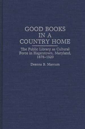 Good Books in a Country Home: The Public Library as Cultural Force in Hagerstown, Maryland, 1878-1920 de Deanna B. Marcum