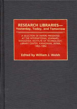 Research Libraries -- Yesterday, Today, and Tomorrow: A Selection of Papers Presented at the International Seminars, Kanazawa Institute of Technology, Library Center, Kanazawa, Japan, 1982-1992 de Wiliam J. Welsh