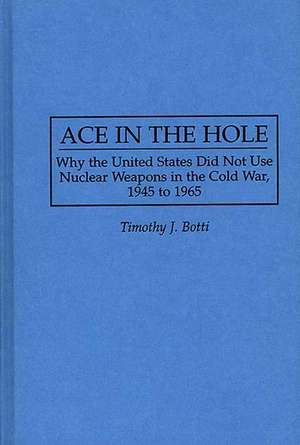 Ace in the Hole: Why the United States Did Not Use Nuclear Weapons in the Cold War, 1945 to 1965 de Timothy J. Botti