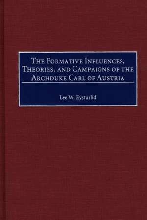 The Formative Influences, Theories, and Campaigns of the Archduke Carl of Austria de Lee W. Eysturlid