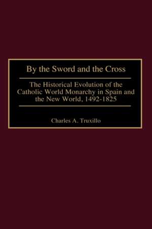 By the Sword and the Cross: The Historical Evolution of the Catholic World Monarchy in Spain and the New World, 1492-1825 de Charles A. Truxillo