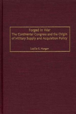 Forged in War: The Continental Congress and the Origin of Military Supply and Acquisition Policy de Lucille E. Horgan