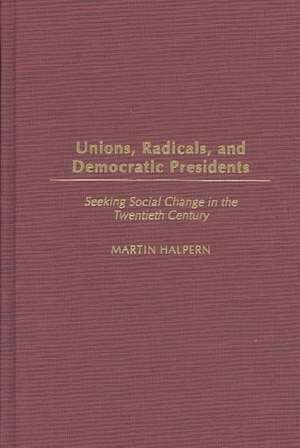 Unions, Radicals, and Democratic Presidents: Seeking Social Change in the Twentieth Century de Martin Halpern