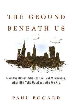 The Ground Beneath Us: From the Oldest Cities to the Last Wilderness, What Dirt Tells Us About Who We Are de Paul Bogard