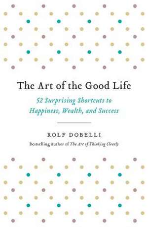 The Art of the Good Life: 52 Surprising Shortcuts to Happiness, Wealth, and Success de Rolf Dobelli