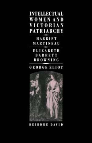 Intellectual Women and Victorian Patriarchy: Harriet Martineau, Elizabeth Barrett Browning, George Eliot de Deirdre David