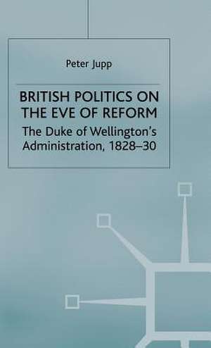 British Politics on the Eve of Reform: The Duke of Wellington's Administration, 1828-30 de Peter Jupp