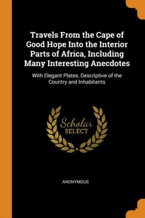 Travels From the Cape of Good Hope Into the Interior Parts of Africa, Including Many Interesting Anecdotes: With Elegant Plates, Descriptive of the Co de Anonymous