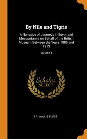 By Nile and Tigris: A Narrative of Journeys in Egypt and Mesopotamia on Behalf of the British Museum Between the Years 1886 and 1913; Volu de E. A. Wallis Budge