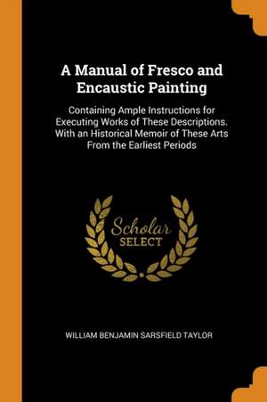 A Manual of Fresco and Encaustic Painting: Containing Ample Instructions for Executing Works of These Descriptions. with an Historical Memoir of These de William Benjamin Sarsfield Taylor