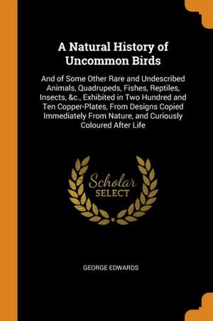 A Natural History of Uncommon Birds: And of Some Other Rare and Undescribed Animals, Quadrupeds, Fishes, Reptiles, Insects, &c., Exhibited in Two Hund de George Edwards