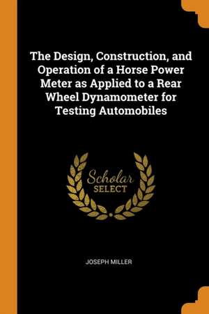 The Design, Construction, and Operation of a Horse Power Meter as Applied to a Rear Wheel Dynamometer for Testing Automobiles de Joseph Miller