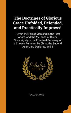 The Doctrines of Glorious Grace Unfolded, Defended, and Practically Improved: Herein the Fall of Mankind in the First Adam, and the Methods of Divine de Isaac Chanler