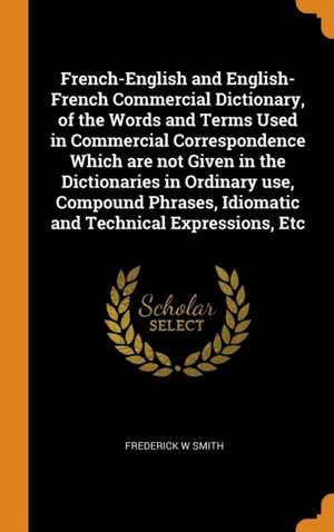 French-English and English-French Commercial Dictionary, of the Words and Terms Used in Commercial Correspondence Which are not Given in the Dictionar de Frederick W. Smith