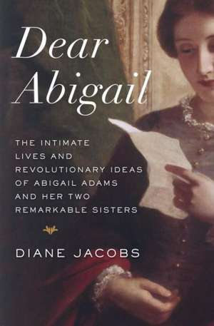 Dear Abigail: The Intimate Lives and Revolutionary Ideas of Abigail Adams and Her Two Remarkable Sisters de Diane Jacobs