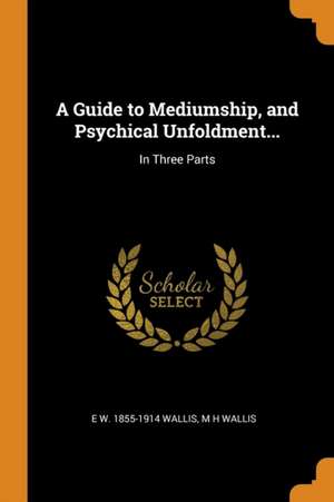 A Guide to Mediumship, and Psychical Unfoldment...: In Three Parts de E. W. Wallis