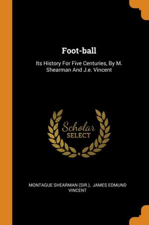 Foot-Ball: Its History for Five Centuries, by M. Shearman and J.E. Vincent de Montague Shearman (Sir ).