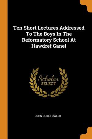 Ten Short Lectures Addressed to the Boys in the Reformatory School at Hawdref Ganel de John Coke Fowler