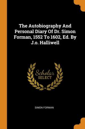 The Autobiography and Personal Diary of Dr. Simon Forman, 1552 to 1602, Ed. by J.O. Halliwell de Simon Forman