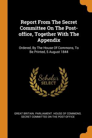 Report from the Secret Committee on the Post-Office, Together with the Appendix: Ordered, by the House of Commons, to Be Printed, 5 August 1844 de Great Britain Parliament House Of Comm