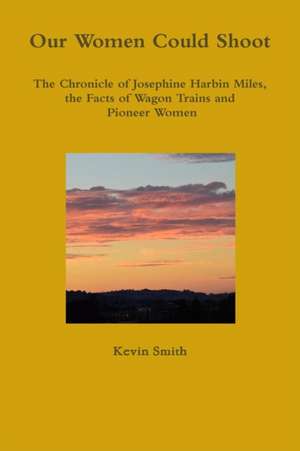 Our Women Could Shoot The Chronicle of Josephine Harbin Miles, the Facts of Wagon Trains and Pioneer Women de Kevin Smith