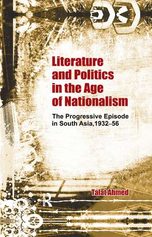 Literature and Politics in the Age of Nationalism: The Progressive Episode in South Asia, 1932-56 de Talat Ahmed